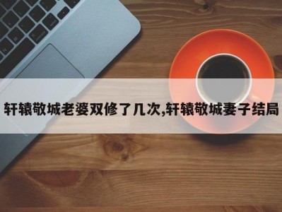 轩辕敬城老婆双修了几次,轩辕敬城妻子结局