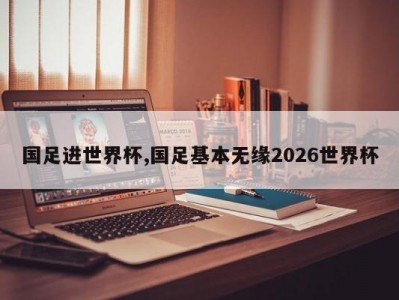 国足进世界杯,国足基本无缘2026世界杯