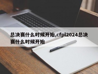 总决赛什么时候开始,cfpl2024总决赛什么时候开始