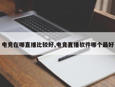 电竞在哪直播比较好,电竞直播软件哪个最好