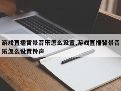 游戏直播背景音乐怎么设置,游戏直播背景音乐怎么设置铃声