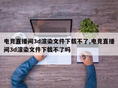 电竞直播间3d渲染文件下载不了,电竞直播间3d渲染文件下载不了吗